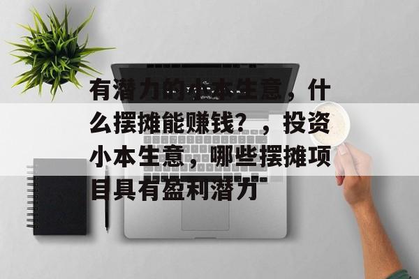 有潜力的小本生意,什么摆摊能赚钱?,投资小本生意,哪些摆摊项目具有盈利潜力 有潜力的小本生意,什么摆摊能赚钱?,投资小本生意,哪些摆摊项目具有盈利潜力