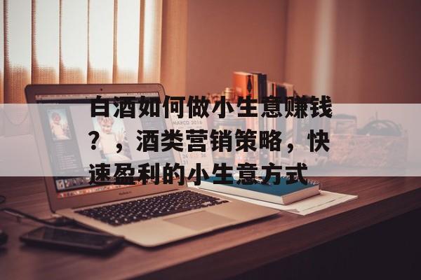 白酒如何做小生意赚钱?,酒类营销策略,快速盈利的小生意方式 白酒如何做小生意赚钱?,酒类营销策略,快速盈利的小生意方式