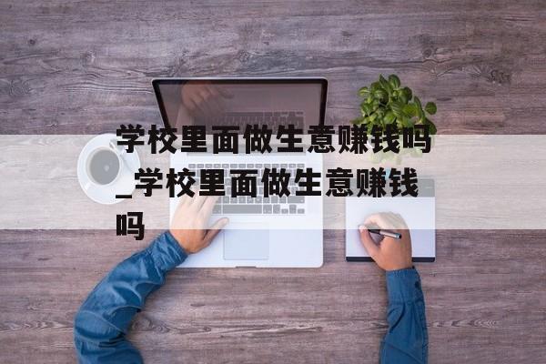学校里面做生意赚钱吗_学校里面做生意赚钱吗 学校里面做生意赚钱吗_学校里面做生意赚钱吗
