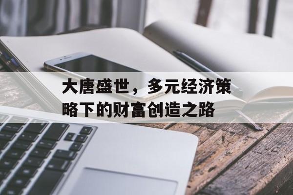 大唐盛世,多元经济策略下的财富创造之路 大唐盛世,多元经济策略下的财富创造之路