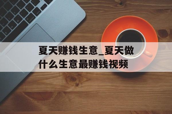 夏天赚钱生意_夏天做什么生意最赚钱视频 夏天赚钱生意_夏天做什么生意最赚钱视频