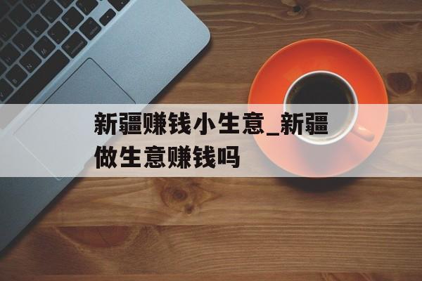 新疆赚钱小生意_新疆做生意赚钱吗 新疆赚钱小生意_新疆做生意赚钱吗