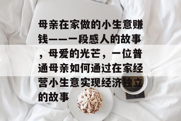 母亲在家做的小生意赚钱——一段感人的故事,母爱的光芒,一位普通母亲如何通过在家经营小生意实现经济独立的故事 母亲在家做的小生意赚钱——一段感人的故事,母爱的光芒,一位普通母亲如何通过在家经营小生意实现经济独立的故事