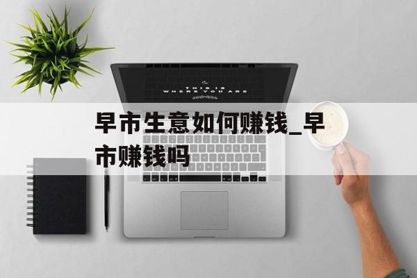 早市生意如何赚钱_早市赚钱吗 早市生意如何赚钱_早市赚钱吗