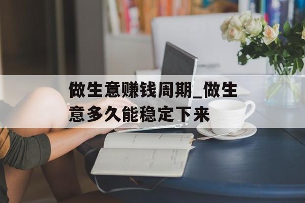 做生意赚钱周期_做生意多久能稳定下来 做生意赚钱周期_做生意多久能稳定下来