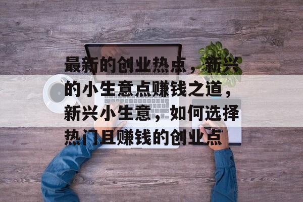 最新的创业热点,新兴的小生意点赚钱之道,新兴小生意,如何选择热门且赚钱的创业点 最新的创业热点,新兴的小生意点赚钱之道,新兴小生意,如何选择热门且赚钱的创业点