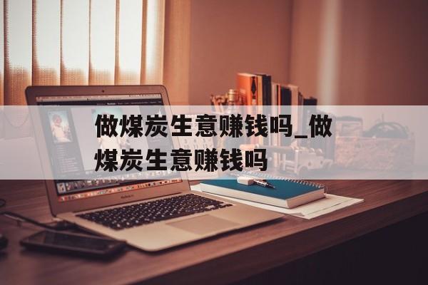 做煤炭生意赚钱吗_做煤炭生意赚钱吗 做煤炭生意赚钱吗_做煤炭生意赚钱吗