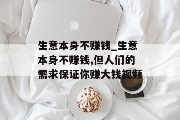 生意本身不赚钱_生意本身不赚钱,但人们的需求保证你赚大钱视频 生意本身不赚钱_生意本身不赚钱,但人们的需求保证你赚大钱视频