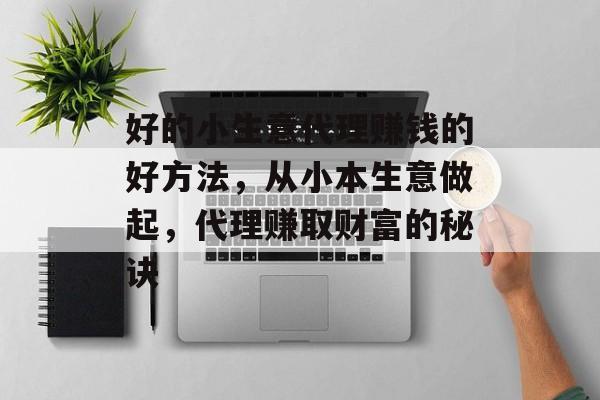 好的小生意代理赚钱的好方法，从小本生意做起，代理赚取财富的秘诀