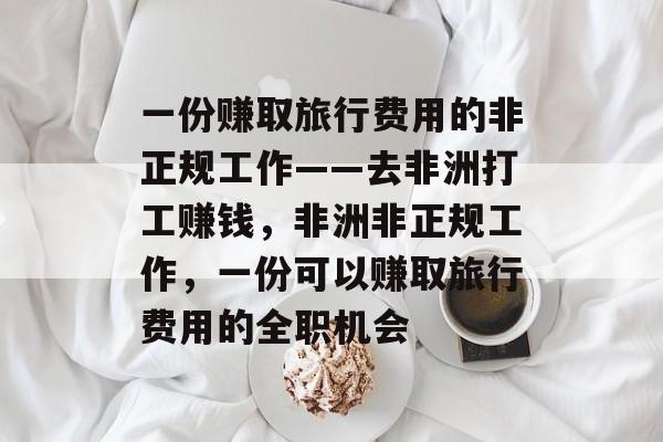 一份赚取旅行费用的非正规工作——去非洲打工赚钱,非洲非正规工作,一份可以赚取旅行费用的全职机会 一份赚取旅行费用的非正规工作——去非洲打工赚钱,非洲非正规工作,一份可以赚取旅行费用的全职机会