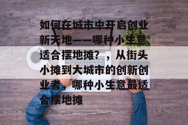 如何在城市中开启创业新天地——哪种小生意适合摆地摊?,从街头小摊到大城市的创新创业者,哪种小生意最适合摆地摊 如何在城市中开启创业新天地——哪种小生意适合摆地摊?,从街头小摊到大城市的创新创业者,哪种小生意最适合摆地摊