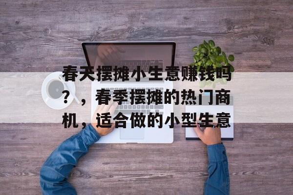 春天摆摊小生意赚钱吗?,春季摆摊的热门商机,适合做的小型生意 春天摆摊小生意赚钱吗?,春季摆摊的热门商机,适合做的小型生意