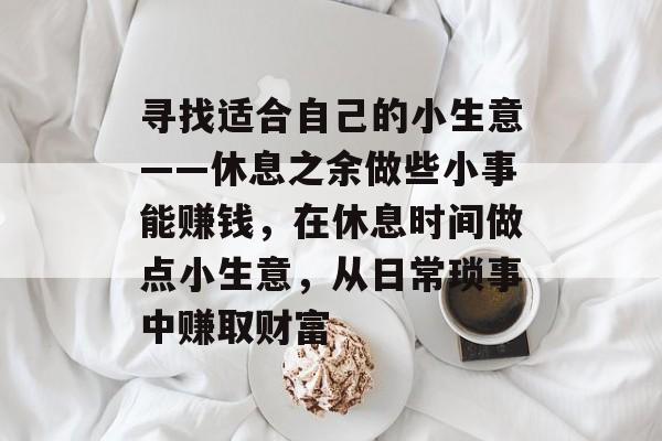 寻找适合自己的小生意——休息之余做些小事能赚钱,在休息时间做点小生意,从日常琐事中赚取财富 寻找适合自己的小生意——休息之余做些小事能赚钱,在休息时间做点小生意,从日常琐事中赚取财富