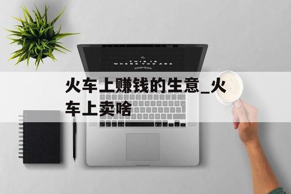 火车上赚钱的生意_火车上卖啥 火车上赚钱的生意_火车上卖啥