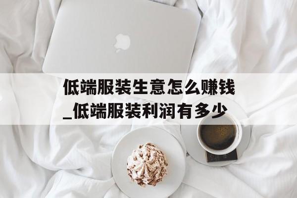 低端服装生意怎么赚钱_低端服装利润有多少 低端服装生意怎么赚钱_低端服装利润有多少