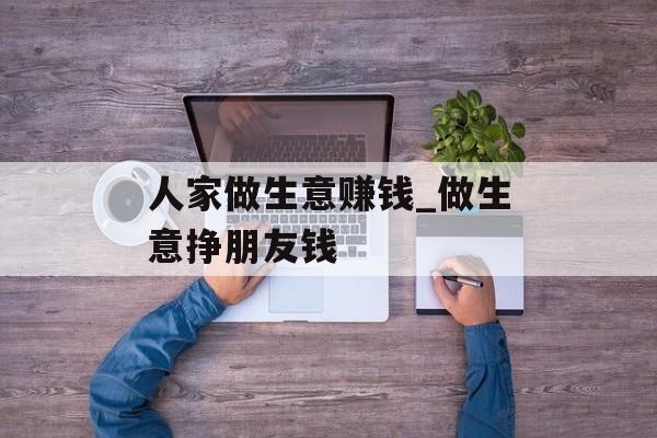 人家做生意赚钱_做生意挣朋友钱 人家做生意赚钱_做生意挣朋友钱