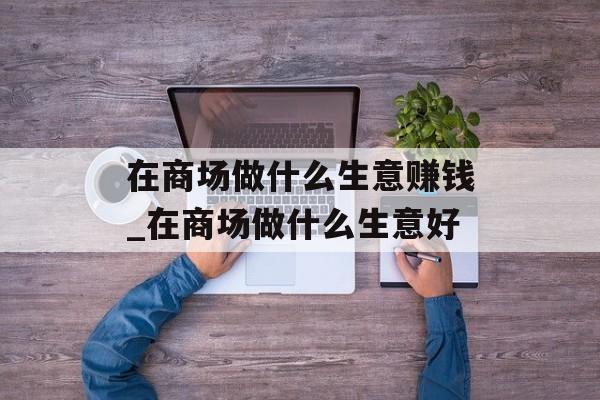 在商场做什么生意赚钱_在商场做什么生意好 在商场做什么生意赚钱_在商场做什么生意好