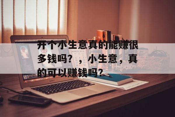 开个小生意真的能赚很多钱吗?,小生意,真的可以赚钱吗? 开个小生意真的能赚很多钱吗?,小生意,真的可以赚钱吗?