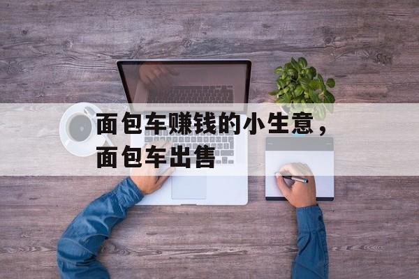 面包车赚钱的小生意,面包车出售 面包车赚钱的小生意,面包车出售