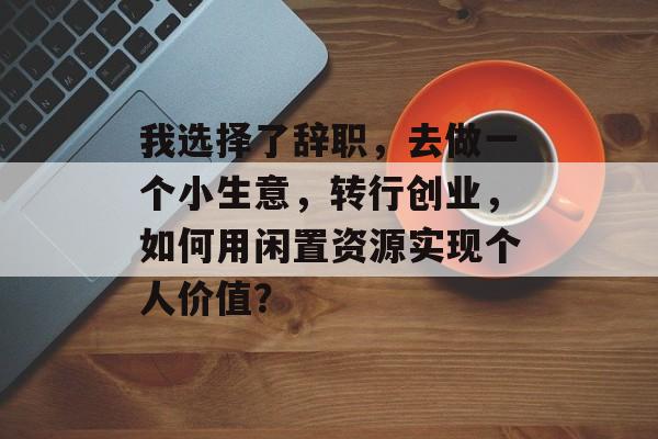 我选择了辞职,去做一个小生意,转行创业,如何用闲置资源实现个人价值? 我选择了辞职,去做一个小生意,转行创业,如何用闲置资源实现个人价值?