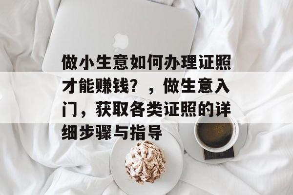 做小生意如何办理证照才能赚钱?,做生意入门,获取各类证照的详细步骤与指导 做小生意如何办理证照才能赚钱?,做生意入门,获取各类证照的详细步骤与指导