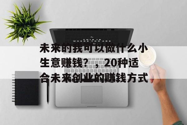 未来的我可以做什么小生意赚钱?,20种适合未来创业的赚钱方式 未来的我可以做什么小生意赚钱?,20种适合未来创业的赚钱方式