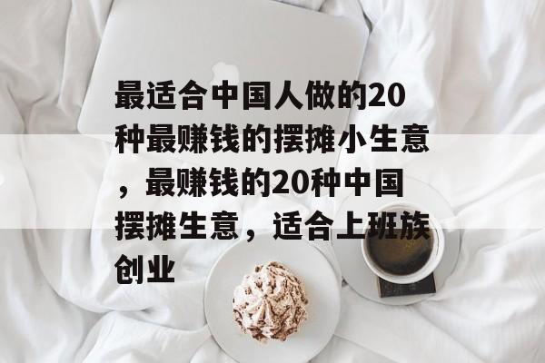 最适合中国人做的20种最赚钱的摆摊小生意,最赚钱的20种中国摆摊生意,适合上班族创业 最适合中国人做的20种最赚钱的摆摊小生意,最赚钱的20种中国摆摊生意,适合上班族创业