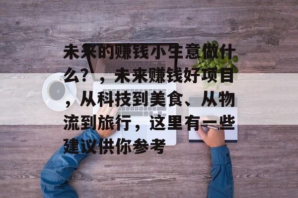 未来的赚钱小生意做什么?,未来赚钱好项目,从科技到美食、从物流到旅行,这里有一些建议供你参考 未来的赚钱小生意做什么?,未来赚钱好项目,从科技到美食、从物流到旅行,这里有一些建议供你参考