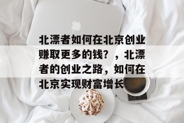 北漂者如何在北京创业赚取更多的钱?,北漂者的创业之路,如何在北京实现财富增长 北漂者如何在北京创业赚取更多的钱?,北漂者的创业之路,如何在北京实现财富增长