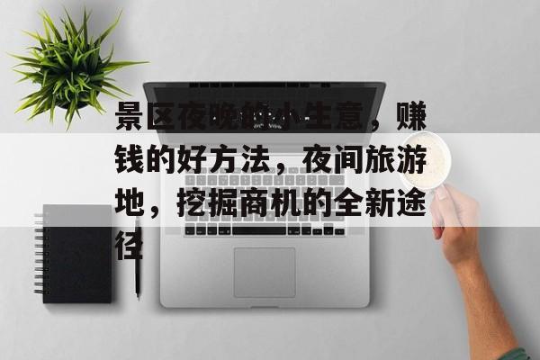 景区夜晚的小生意,赚钱的好方法,夜间旅游地,挖掘商机的全新途径 景区夜晚的小生意,赚钱的好方法,夜间旅游地,挖掘商机的全新途径