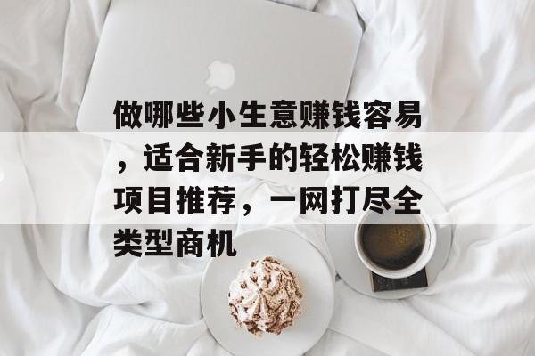 做哪些小生意赚钱容易,适合新手的轻松赚钱项目推荐,一网打尽全类型商机 做哪些小生意赚钱容易,适合新手的轻松赚钱项目推荐,一网打尽全类型商机