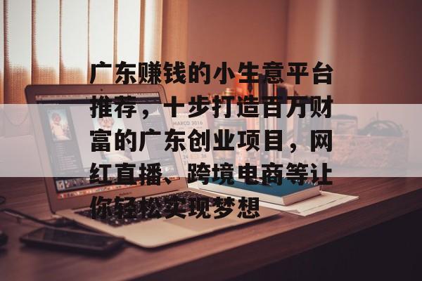 广东赚钱的小生意平台推荐,十步打造百万财富的广东创业项目,网红直播、跨境电商等让你轻松实现梦想 广东赚钱的小生意平台推荐,十步打造百万财富的广东创业项目,网红直播、跨境电商等让你轻松实现梦想