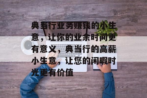 典当行业务赚钱的小生意,让你的业余时间更有意义,典当行的高薪小生意,让您的闲暇时光更有价值 典当行业务赚钱的小生意,让你的业余时间更有意义,典当行的高薪小生意,让您的闲暇时光更有价值