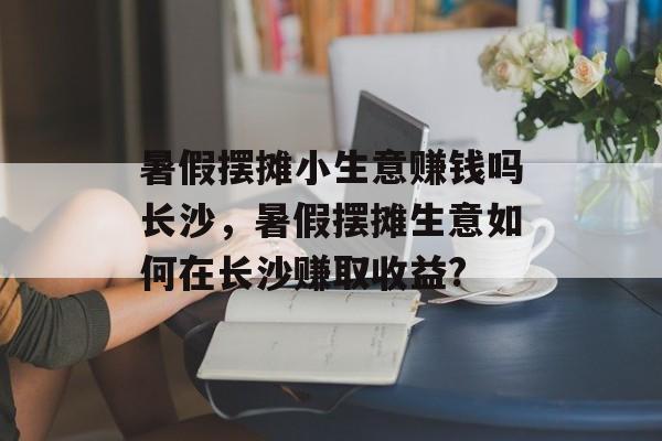 暑假摆摊小生意赚钱吗长沙,暑假摆摊生意如何在长沙赚取收益? 暑假摆摊小生意赚钱吗长沙,暑假摆摊生意如何在长沙赚取收益?