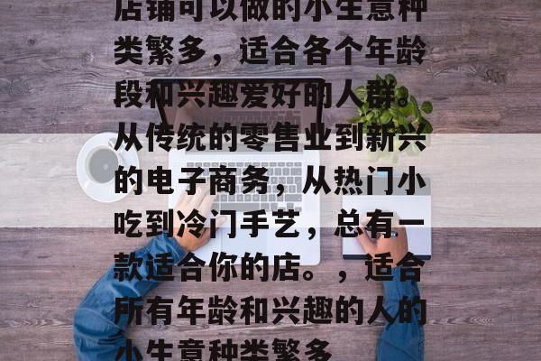 店铺可以做的小生意种类繁多,适合各个年龄段和兴趣爱好的人群。从传统的零售业到新兴的电子商务,从热门小吃到冷门手艺,总有一款适合你的店。,适合所有年龄和兴趣的人的小生意种类繁多 店铺可以做的小生意种类繁多,适合各个年龄段和兴趣爱好的人群。从传统的零售业到新兴的电子商务,从热门小吃到冷门手艺,总有一款适合你的店。,适合所有年龄和兴趣的人的小生意种类繁多