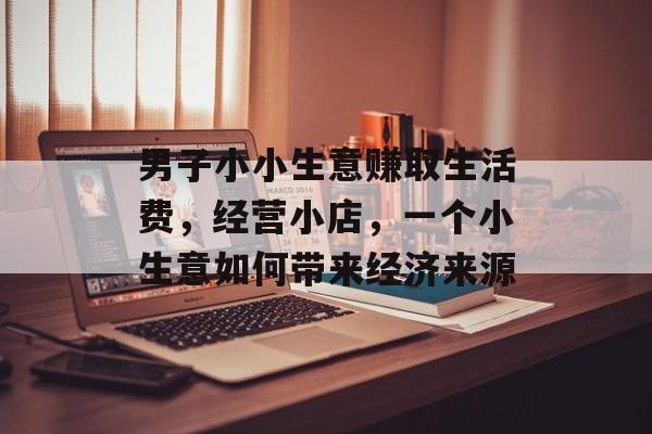 男子小小生意赚取生活费,经营小店,一个小生意如何带来经济来源 男子小小生意赚取生活费,经营小店,一个小生意如何带来经济来源