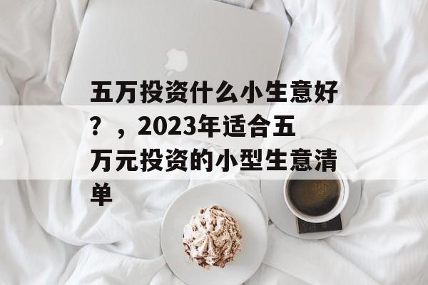 五万投资什么小生意好?,2023年适合五万元投资的小型生意清单 五万投资什么小生意好?,2023年适合五万元投资的小型生意清单