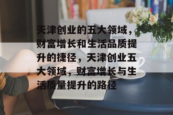 天津创业的五大领域,财富增长和生活品质提升的捷径,天津创业五大领域,财富增长与生活质量提升的路径 天津创业的五大领域,财富增长和生活品质提升的捷径,天津创业五大领域,财富增长与生活质量提升的路径