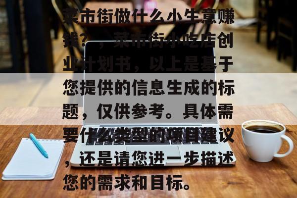 菜市街做什么小生意赚钱?,菜市街小吃店创业计划书,以上是基于您提供的信息生成的标题,仅供参考。具体需要什么类型的项目建议,还是请您进一步描述您的需求和目标。 菜市街做什么小生意赚钱?,菜市街小吃店创业计划书,以上是基于您提供的信息生成的标题,仅供参考。具体需要什么类型的项目建议,还是请您进一步描述您的需求和目标。