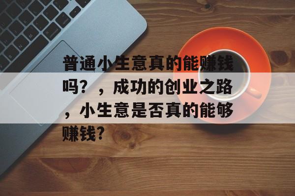 普通小生意真的能赚钱吗?,成功的创业之路,小生意是否真的能够赚钱? 普通小生意真的能赚钱吗?,成功的创业之路,小生意是否真的能够赚钱?