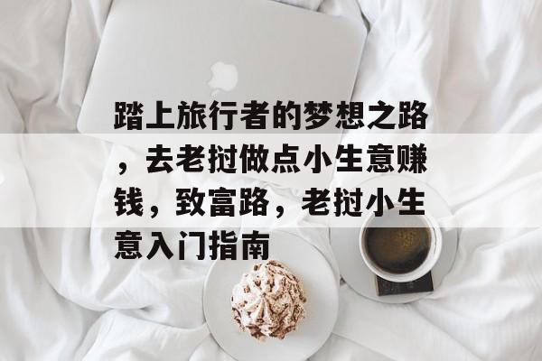 踏上旅行者的梦想之路,去老挝做点小生意赚钱,致富路,老挝小生意入门指南 踏上旅行者的梦想之路,去老挝做点小生意赚钱,致富路,老挝小生意入门指南