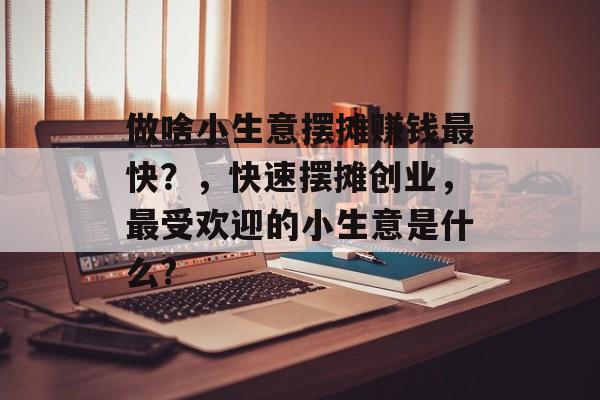 做啥小生意摆摊赚钱最快?,快速摆摊创业,最受欢迎的小生意是什么? 做啥小生意摆摊赚钱最快?,快速摆摊创业,最受欢迎的小生意是什么?