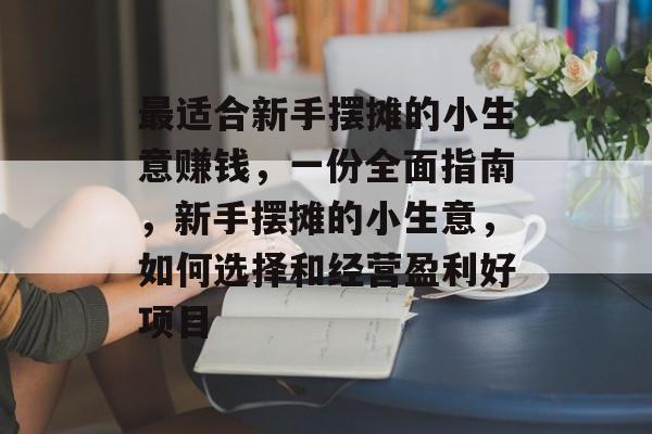 最适合新手摆摊的小生意赚钱,一份全面指南,新手摆摊的小生意,如何选择和经营盈利好项目 最适合新手摆摊的小生意赚钱,一份全面指南,新手摆摊的小生意,如何选择和经营盈利好项目
