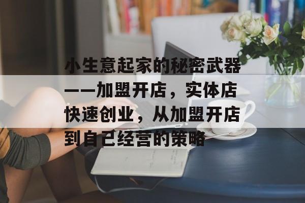 小生意起家的秘密武器——加盟开店,实体店快速创业,从加盟开店到自己经营的策略 小生意起家的秘密武器——加盟开店,实体店快速创业,从加盟开店到自己经营的策略