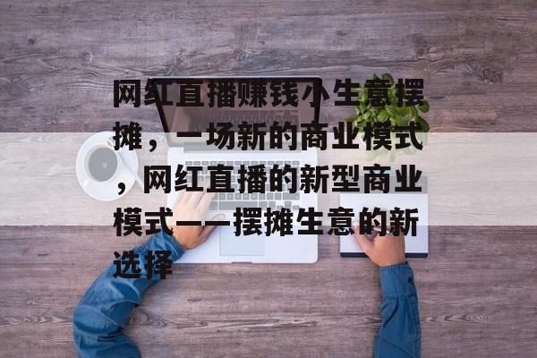 网红直播赚钱小生意摆摊,一场新的商业模式,网红直播的新型商业模式——摆摊生意的新选择 网红直播赚钱小生意摆摊,一场新的商业模式,网红直播的新型商业模式——摆摊生意的新选择
