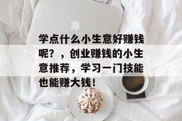 学点什么小生意好赚钱呢?,创业赚钱的小生意推荐,学习一门技能也能赚大钱! 学点什么小生意好赚钱呢?,创业赚钱的小生意推荐,学习一门技能也能赚大钱!