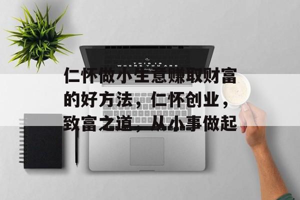 仁怀做小生意赚取财富的好方法,仁怀创业,致富之道,从小事做起 仁怀做小生意赚取财富的好方法,仁怀创业,致富之道,从小事做起