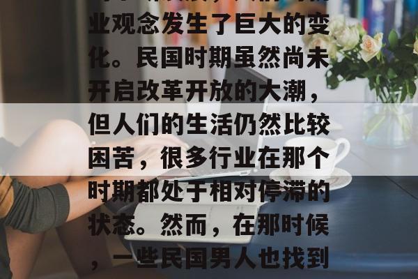 民国的男人做什么小生意赚钱?随着社会经济的不断发展,人们的就业观念发生了巨大的变化。民国时期虽然尚未开启改革开放的大潮,但人们的生活仍然比较困苦,很多行业在那个时期都处于相对停滞的状态。然而,在那时候,一些民国男人也找到了一些可以赚钱的小生意。,民国男子做生意赚钱的途径 民国的男人做什么小生意赚钱?随着社会经济的不断发展,人们的就业观念发生了巨大的变化。民国时期虽然尚未开启改革开放的大潮,但人们的生活仍然比较困苦,很多行业在那个时期都处于相对停滞的状态。然而,在那时候,一些民国男人也找到了一些可以赚钱的小生意。,民国男子做生意赚钱的途径