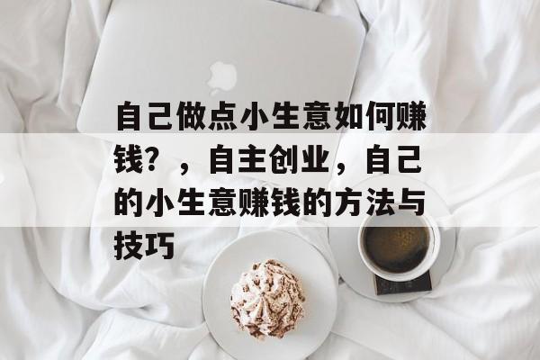 自己做点小生意如何赚钱？，自主创业，自己的小生意赚钱的方法与技巧