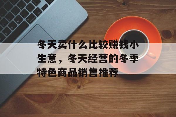 冬天卖什么比较赚钱小生意,冬天经营的冬季特色商品销售推荐 冬天卖什么比较赚钱小生意,冬天经营的冬季特色商品销售推荐